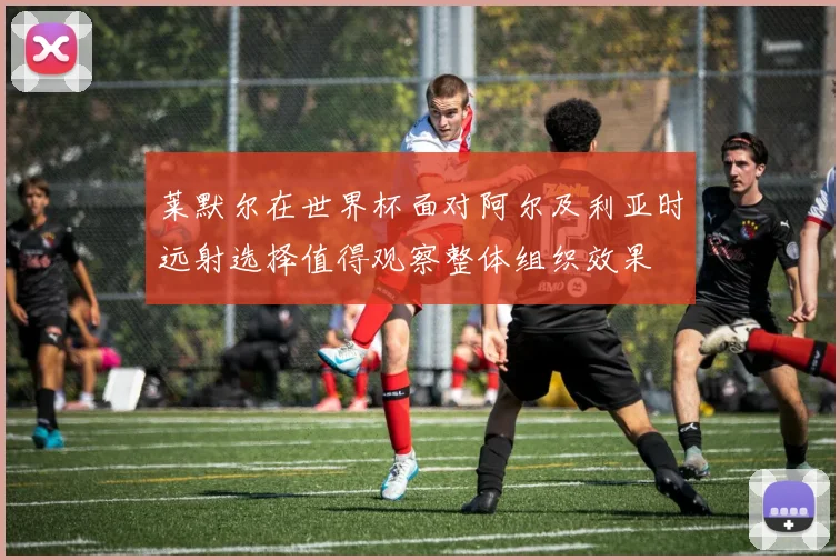 莱默尔在世界杯面对阿尔及利亚时远射选择值得观察整体组织效果