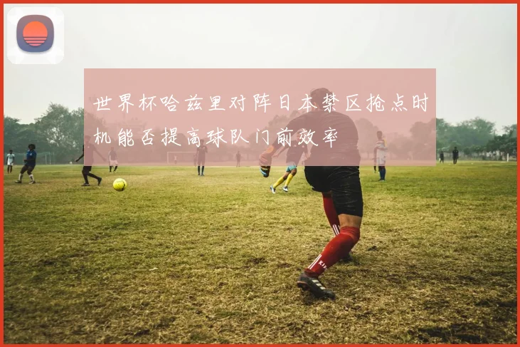 世界杯哈兹里对阵日本禁区抢点时机能否提高球队门前效率