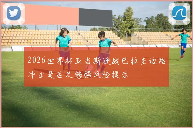 2026世界杯亚当斯迎战巴拉圭边路冲击是否足够强风险提示