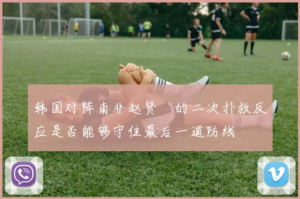 韩国对阵南非赵贤祐的二次扑救反应是否能够守住最后一道防线