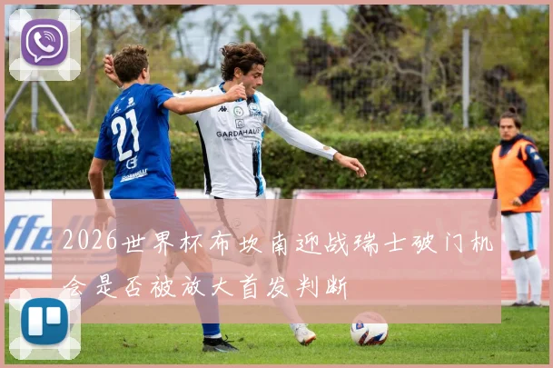 2026世界杯布坎南迎战瑞士破门机会是否被放大首发判断