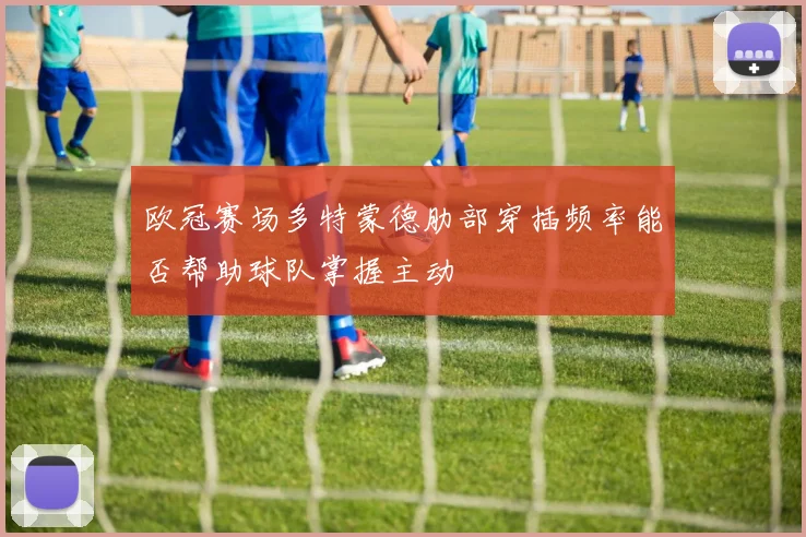 欧冠赛场多特蒙德肋部穿插频率能否帮助球队掌握主动