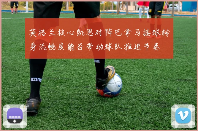 英格兰核心凯恩对阵巴拿马接球转身流畅度能否带动球队推进节奏