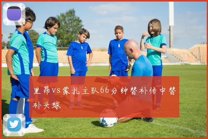 里昂vs蒙扎主队66分钟替补传中替补头球