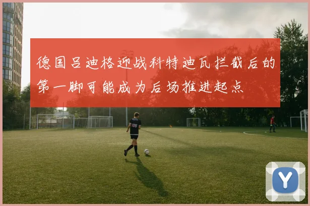 德国吕迪格迎战科特迪瓦拦截后的第一脚可能成为后场推进起点