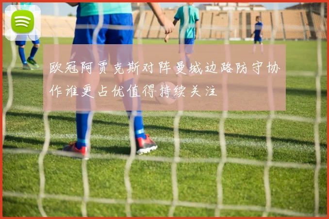 欧冠阿贾克斯对阵曼城边路防守协作谁更占优值得持续关注