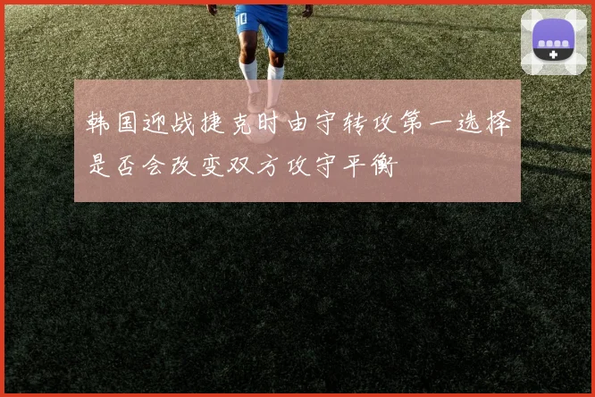 韩国迎战捷克时由守转攻第一选择是否会改变双方攻守平衡