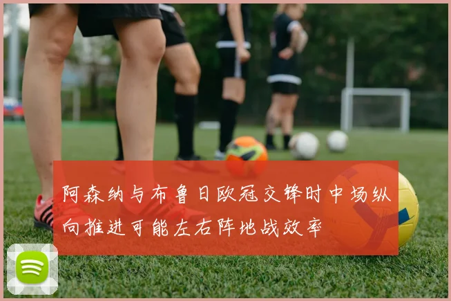 阿森纳与布鲁日欧冠交锋时中场纵向推进可能左右阵地战效率