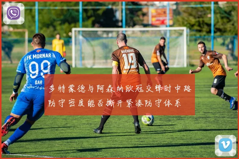 多特蒙德与阿森纳欧冠交锋时中路防守密度能否撕开紧凑防守体系