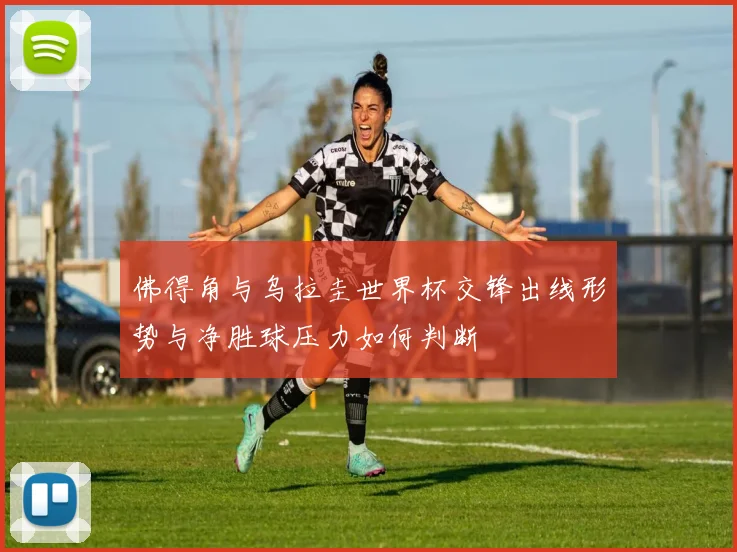 佛得角与乌拉圭世界杯交锋出线形势与净胜球压力如何判断