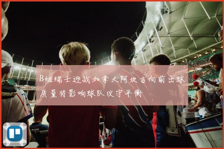 B组瑞士迎战加拿大阿坎吉向前出球质量将影响球队攻守平衡