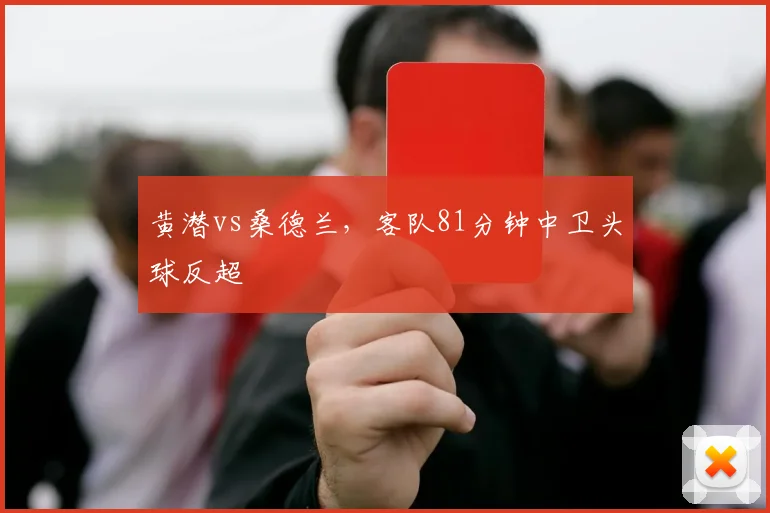 黄潜vs桑德兰，客队81分钟中卫头球反超