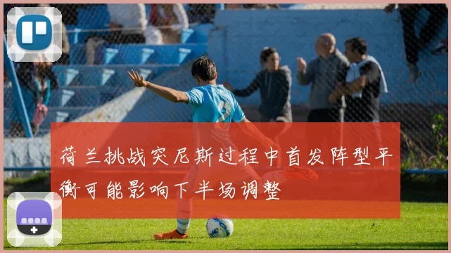 荷兰挑战突尼斯过程中首发阵型平衡可能影响下半场调整